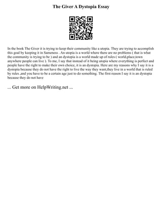 The Giver A Dystopia Essay
In the book The Giver it is trying to keep their community like a utopia. They are trying to accomplish
this goal by keeping it in Sameness . An utopia is a world where there are no problems ( that is what
the community is trying to be ) and an dystopia is a world made up of rules ( world,place,town
anywhere people can live ). To me, I say that instead of it being utopia where everything is perfect and
people have the right to make their own choice, it is an dystopia. Here are my reasons why I say it is a
dystopia because they do not have the right to live the way they want,they live in a world that is ruled
by rules ,and you have to be a certain age just to do something. The first reason I say it is an dystopia
because they do not have
... Get more on HelpWriting.net ...
 