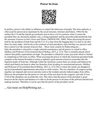 Power In Iran
In politics, power is the ability to influence or control the behaviour of people. The term authority is
often used for perceived as legitimate by the social structure. (Greiner and Schein, 1988) On the
surface the U.S and the Iranian governments seen to have a lot in common, when it comes the
president they are elected by popular vote, a strong legislature and the powerful judiciary(Inside Iran
the structure of power in Iran | terror and Tehran | FRONTLINE, 2000). When discussing the power
held by the president of both Irian and the U.S. It is clear from the begging that it is clear to see that
there are many depts. And levels to the contrasts of each presidency style and they use, perceive and
have control over the amount of power that ... Show more content on Helpwriting.net ...
Only the president is elected by a single national constituency and all powers is vested in office
(McKay and Professor of Government David McKay, 2013, p. 213). This is centrally placed which
coheres that public expectations are high. The president is elated for a four year term which is limited
to completing to full terms in office. When assessing the power in which the American president holds
compare to the Iranian President it seems to uphold a great amount of powers somewhat like the
Supreme leader of Irian has. Although within the American system there are checks and balances by
which each bench can keep to other two branches from invading its constitutional powers. (McKay
and Professor of Government David McKay, 2013, p. 213) This is where the senate can disapprove
top level presidential appointments and refuse to ratify treaties. The two chambers of congress acting
together can impeach and convict and also remove the resident and also federal judges from office.
However the president has the power to veto any of the acts done by the congress, and only if over
2/3rd of the chambers can override this veto. This shows that the power of the president is great
however du the checks and balances it is able to divide powers to all areas of the political and decision
making structure. Therefore it can be seen that the power of the president can be
... Get more on HelpWriting.net ...
 
