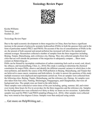 Toxicology Review Paper
Keisha Williams
Toxicology
October 23, 2017
Toxicology Review Paper
Due to the rapid economic development in three megacities in China, there has been a significant
increase in the amount of polycyclic aromatic hydrocarbon (PAHs) in both the gaseous form and in the
form of particulate matter( PM2.5 and PM10). On account of the rise of concentrations of PAHs in the
air, the amount of both seasonal and annual pollution has increased well above the standard and
national averages. Researchers collected a number of samples from the three megacities including,
Beijing, Tianjin, Shijiazhuang, and a reference city, Datong. They also collected samples from four
cities that are well outside the perimeter of the megacities to adequately compare ... Show more
content on Helpwriting.net ...
PAHs can be formed by incomplete combustion of carbon containing fuels such as wood, coal, diesel,
fat, tobacco, and incense(Zhang, Chen, Lv, 2016).This study is seeking to determine the chemical
constitution for major PAHs, observe and identify the different seasonal variance in which there is the
most pollution, and identify the source of the PAH pollution in Beijing, Shijiazhuang, and Tianjin that
are believed to cause cancer, mutations and birth defects. In order to answer the questions of this study
multiple resources were deployed and experiments carried out. First air samples were collected from
the following cities, Beijing, Tianjin, Shijiazhuang, and the reference city, Datong. Air samples were
also taken from four cities, Nanling, Shennongjia, Pangquangou, and Changbaishan, that were all
background sites. The sample sizes are listed in the table below.
These samples were collected at varies times of the year including, spring, summer, fall, and winter
over twenty three hours for five to seven days for the three megacities and the reference city. Samples
for the background sites were collected over thirty to thirty six hours on two occasions. A particulate
sampler was used for PM2.5 and PM10 sampling (Zhang et al., 2016). After samples were collected
they were stored at four degrees Celsius. Samples were then analyzed using certain
... Get more on HelpWriting.net ...
 