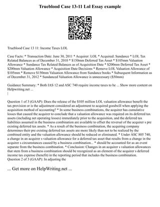 Trueblood Case 13-11 Lol Essay example
Trueblood Case 13 11: Income Taxes LOL
Case Facts: * Transaction Date: June 30, 2011 * Acquirer: LOL * Acquired: Sundance * LOL Tax
Related Balances as of December 31, 2010 * $150mm Deferred Tax Asset * $105mm Valuation
Allowance * Sundance Tax Related Balances as of Acquisition Date * $200mm Deferred Tax Asset *
$200mm Valuation Allowance * Acquisition Date Decisions * Remove LOL Valuation Allowance of
$105mm * Remove $150mm Valuation Allowance from Sundance books * Subsequent Information as
of December 31, 2012 * Sundanced Valuation Allowance is unnecessary ($50mm)
Guidance Summary: * Both IAS 12 and ASC 740 require income taxes to be ... Show more content on
Helpwriting.net ...
|
Question 1 of 3 (GAAP): Does the release of the $105 million LOL valuation allowance benefit the
tax provision or is the adjustment considered an adjustment to acquired goodwill when applying the
acquisition method of accounting? * In some business combinations, the acquirer has cumulative
losses that caused the acquirer to conclude that a valuation allowance was required on its deferred tax
assets (including net operating losses) immediately prior to the acquisition, and the deferred tax
liabilities assumed in the business combination are available to offset the reversal of the acquirer s pre
existing deferred tax assets. * As a result of the business combination, the acquiring company
determines their pre existing deferred tax assets are more likely than not to be realized by the
combined entity and the valuation allowance should be reduced or eliminated. * Under ASC 805 740,
a change in an acquirer s valuation allowance for a deferred tax asset that results from a change in the
acquirer s circumstances caused by a business combination... * should be accounted for as an event
separate from the business combination. * Conclusion: Changes in an acquirer s valuation allowances
that stem from a business combination should be recognized as an element of the acquirer s deferred
income tax expense (benefit) in the reporting period that includes the business combination.
Question 2 of 3 (GAAP): In adjusting the
... Get more on HelpWriting.net ...
 