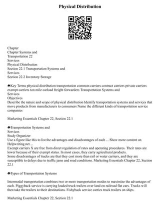 Physical Distribution
Chapter
Chapter Systems and
Transportation 22
Services
Physical Distribution
Section 22.1 Transportation Systems and
Services
Section 22.2 Inventory Storage
Key Terms physical distribution transportation common carriers contract carriers private carriers
exempt carriers ton mile carload freight forwarders Transportation Systems and
Services
Objectives
Describe the nature and scope of physical distribution Identify transportation systems and services that
move products from manufacturers to consumers Name the different kinds of transportation service
companies
Marketing Essentials Chapter 22, Section 22.1
Transportation Systems and
Services
Study Organizer
Use a figure like this to list the advantages and disadvantages of each ... Show more content on
Helpwriting.net ...
Exempt carriers X are free from direct regulation of rates and operating procedures. Their rates are
lower because of their exempt status. In most cases, they carry agricultural products.
Some disadvantages of trucks are that they cost more than rail or water carriers, and they are
susceptible to delays due to traffic jams and road conditions. Marketing Essentials Chapter 22, Section
22.1
Types of Transportation Systems
Intermodal transportation combines two or more transportation modes to maximize the advantages of
each. Piggyback service is carrying loaded truck trailers over land on railroad flat cars. Trucks will
then take the trailers to their destinations. Fishyback service carries truck trailers on ships.
Marketing Essentials Chapter 22, Section 22.1
 