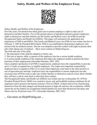 Safety, Health, and Welfare of the Employees Essay
Safety, Health, and Welfare of the Employees
Over the years, Government has taken great care to protect employee s rights to take care of
themselves and their families. Two of the greatest pieces of legislation passed to protect employees
rights to themselves and their families are the Family and Medical Leave Act (FMLA) and the
Occupational Safety and Health Act (OSHA). This paper will summarize the application and
implication of FMLA and OSHA. The Family and Medical Leave Act (FMLA) was written into law in
February 5, 1993 by President Bill Clinton. FMLA was established to help protect employees who
missed work for medical reasons. The law was adopted to provide workers with rights to protect their
jobs while taking care of medical ... Show more content on Helpwriting.net ...
The birth and care of the child.
2. The placement of the child for adoption or foster care.
3. The care of spouse, child, or parents of the employee who has a serious health condition.
4. A serious health condition of the employee that makes the employee unable to perform the basic
functions of their employment (Alexander Hartman, 2007, 299).
Upon complete satisfaction of all FMLA requirements, employers have the responsibility to provide
up to 12 weeks of unpaid leave to eligible employees. The single most important responsibility
employers have in regards to FMLA is to ensure that employees come back to the same position or
one of equivalent pay and task. Employers have the responsibility to ensure employees can take
necessary time off from work to take care of their families or themselves and not worry about whether
they will have a job to come back to after their leave expires.
The Occupational Safety and Health Act (OSHA) was written into law in December 29, 1970 by
President Richard Nixon. OSHA was created to ensure safe and healthful working conditions for all
employees and to preserve the human resources. Prior to OSHA, workers had no way of protecting
themselves from the daily dangers and hazards present in high risk and low risk occupations. OSHA
claims the act has helped cut occupational related fatalities by more then 60 percent and injury and
illness rates by 40 percent since 1971 (Alexander Hartman, 2007, 692).
... Get more on HelpWriting.net ...
 