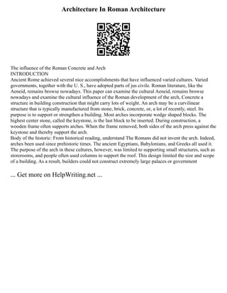 Architecture In Roman Architecture
The influence of the Roman Concrete and Arch
INTRODUCTION
Ancient Rome achieved several nice accomplishments that have influenced varied cultures. Varied
governments, together with the U. S., have adopted parts of jus civile. Roman literature, like the
Aeneid, remains browse nowadays. This paper can examine the cultural Aeneid, remains browse
nowadays and examine the cultural influence of the Roman development of the arch, Concrete a
structure in building construction that might carry lots of weight. An arch may be a curvilinear
structure that is typically manufactured from stone, brick, concrete, or, a lot of recently, steel. Its
purpose is to support or strengthen a building. Most arches incorporate wedge shaped blocks. The
highest center stone, called the keystone, is the last block to be inserted. During construction, a
wooden frame often supports arches. When the frame removed, both sides of the arch press against the
keystone and thereby support the arch.
Body of the historic: From historical reading, understand The Romans did not invent the arch. Indeed,
arches been used since prehistoric times. The ancient Egyptians, Babylonians, and Greeks all used it.
The purpose of the arch in these cultures, however, was limited to supporting small structures, such as
storerooms, and people often used columns to support the roof. This design limited the size and scope
of a building. As a result, builders could not construct extremely large palaces or government
... Get more on HelpWriting.net ...
 
