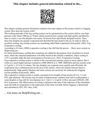 This chapter includes general information related to the...
This chapter includes general information related to the main subject of this project which is a fogging
system. How does the system work?
The working principle of the fog cooling system can be summarized as this system utilizes very high
pressure water about 1000 psi or 70 pars which occurred from a pump with high quality and delivery
lines to create a very fine droplets size nearly 10 micron from specifically designed nozzles. Then,
these fine droplets are quickly evaporated and absorbed the heat found in the air. In order to offer an
excellent cooling; fog cooling systems use something called flash evaporation (Giacomelli, 2003). Fog
Evaporative cooling
According to Al Amri, (2000) evaporative cooling is the chill that the person ... Show more content on
Helpwriting.net ...
For better performance, cooling fans sometimes are added for the purpose of air circulation in closed
areas, where the expected temperature will differ based on the climatic conditions, where cooling to
12°C is possible under the best circumstances (Yuwana et al., 2011). Evaporative Cooling
Fog evaporative cooling system is similar to the conventional misting system in many aspects. But it
works at a much higher pressure reached to (1000 2000 lb in 2; 7000 14000 kPa) and tiny nozzles with
(1.2 gal hr 1; 4.5 L hr 1) volume. The tiny droplets can evaporate more quickly and efficiently, the
evaporation rate is influenced also by the area of the surface, where the relation between them is
proportionally. High quality filtration and water systems are necessary for reducing the clogging
nozzles problem (Giacomelli, 2003).
The evaporative cooling system is usually consisted of two lengths of fog nozzles (0.5 in; 1.3 cm)
PVC pipe diameter. The nozzles may be made of high pressure, stainless steel and it could produce a
water droplets or fog with 0.2 mm diameter at (1.3 ml s 1 ;1.2 gal hr 1) flow rate and (3450 kPa ;500
lb in 2) pressure. The effectiveness of cooling is defined as the ratio of the reduction of the immediate
inner dry bulb air temperature to the depression of the inner wet bulb, before fogging, is determined
and calculated to 50% 70%. thus, if the
... Get more on HelpWriting.net ...
 