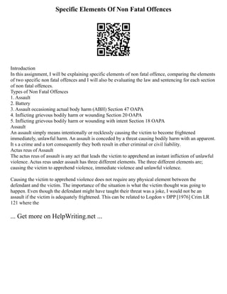 Specific Elements Of Non Fatal Offences
Introduction
In this assignment, I will be explaining specific elements of non fatal offence, comparing the elements
of two specific non fatal offences and I will also be evaluating the law and sentencing for each section
of non fatal offences.
Types of Non Fatal Offences
1. Assault
2. Battery
3. Assault occasioning actual body harm (ABH) Section 47 OAPA
4. Inflicting grievous bodily harm or wounding Section 20 OAPA
5. Inflicting grievous bodily harm or wounding with intent Section 18 OAPA
Assault
An assault simply means intentionally or recklessly causing the victim to become frightened
immediately, unlawful harm. An assault is conceded by a threat causing bodily harm with an apparent.
It s a crime and a tort consequently they both result in ether criminal or civil liability.
Actus reus of Assault
The actus reus of assault is any act that leads the victim to apprehend an instant infliction of unlawful
violence. Actus reus under assault has three different elements. The three different elements are;
causing the victim to apprehend violence, immediate violence and unlawful violence.
Causing the victim to apprehend violence does not require any physical element between the
defendant and the victim. The importance of the situation is what the victim thought was going to
happen. Even though the defendant might have taught their threat was a joke, I would not be an
assault if the victim is adequately frightened. This can be related to Logdon v DPP [1976] Crim LR
121 where the
... Get more on HelpWriting.net ...
 