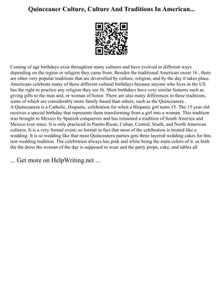 Quinceaner Culture, Culture And Traditions In American...
Coming of age birthdays exist throughout many cultures and have evolved in different ways
depending on the region or religion they came from. Besides the traditional American sweet 16 , there
are other very popular traditions that are diversified by culture, religion, and by the day it takes place.
Americans celebrate many of these different cultural birthdays because anyone who lives in the US
has the right to practice any religion they see fit. Most birthdays have very similar features such as
giving gifts to the man and, or woman of honor. There are also many differences in these traditions,
some of which are considerably more family based than others, such as the Quinceanera .
A Quinceanera is a Catholic, Hispanic, celebration for when a Hispanic girl turns 15. The 15 year old
receives a special birthday that represents them transforming from a girl into a woman. This tradition
was brought to Mexico by Spanish conquerors and has remained a tradition of South America and
Mexico ever since. It is only practiced in Puerto Rican, Cuban, Central, South, and North American
cultures. It is a very formal event; so formal in fact that most of the celebration is treated like a
wedding. It is so wedding like that most Quinceanera parties gets three layered wedding cakes for this
non wedding tradition. The celebration always has pink and white being the main colors of it. as both
the the dress the woman of the day is supposed to wear and the party props, cake, and tables all
... Get more on HelpWriting.net ...
 