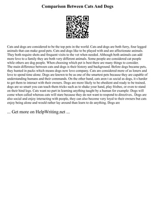 Comparison Between Cats And Dogs
Cats and dogs are considered to be the top pets in the world. Cats and dogs are both furry, four legged
animals that can make good pets. Cats and dogs like to be played with and are affectionate animals.
They both require shots and frequent visits to the vet when needed. Although both animals can add
more love to a family they are both very different animals. Some people are considered cat people
while others are dog people. When choosing which pet is best there are many things to consider.
The main difference between cats and dogs is their history and background. Before dogs became pets,
they hunted in packs which means dogs now love company. Cats are considered more of as loners and
love to spend time alone. Dogs are known to be as one of the smartest pets because they are capable of
understanding humans and their commands. On the other hand, cats aren t as social as dogs, it s harder
to get them to interact with their owners. Dogs are more likely to be obedient and ready to be trained,
dogs are so smart you can teach them tricks such as to shake your hand, play frisbee, or even to stand
on their hind legs. Cats want no part in learning anything taught by a human for example: Dogs will
come when called whereas cats will stare because they do not want to respond to directives.. Dogs are
also social and enjoy interacting with people, they can also become very loyal to their owners but cats
enjoy being alone and would rather lay around than learn to do anything. Dogs are
... Get more on HelpWriting.net ...
 
