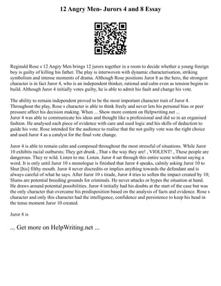 12 Angry Men- Jurors 4 and 8 Essay
Reginald Rose s 12 Angry Men brings 12 jurors together in a room to decide whether a young foreign
boy is guilty of killing his father. The play is interwoven with dynamic characterisation, striking
symbolism and intense moments of drama. Although Rose positions Juror 8 as the hero, the strongest
character is in fact Juror 4, who is an independent thinker, rational and calm even as tension begins to
build. Although Juror 4 initially votes guilty, he is able to admit his fault and change his vote.
The ability to remain independent proved to be the most important character trait of Juror 4.
Throughout the play, Rose s character is able to think freely and never lets his personal bias or peer
pressure affect his decision making. When ... Show more content on Helpwriting.net ...
Juror 4 was able to communicate his ideas and thought like a professional and did so in an organised
fashion. He analysed each piece of evidence with care and used logic and his skills of deduction to
guide his vote. Rose intended for the audience to realise that the not guilty vote was the right choice
and used Juror 4 as a catalyst for the final vote change.
Juror 4 is able to remain calm and composed throughout the most stressful of situations. While Juror
10 exhibits racial outbursts; They get drunk , That s the way they are! , VIOLENT! , These people are
dangerous. They re wild. Listen to me. Listen. Juror 4 sat through this entire scene without saying a
word. It is only until Juror 10 s monologue is finished that Juror 4 speaks, calmly asking Juror 10 to
Shut [his] filthy mouth. Juror 4 never discredits or implies anything towards the defendant and is
always careful of what he says. After Juror 10 s tirade, Juror 4 tries to soften the impact created by 10;
Slums are potential breeding grounds for criminals. He never attacks or hypes the situation at hand.
He draws around potential possibilities. Juror 4 initially had his doubts at the start of the case but was
the only character that overcame his predisposition based on the analysis of facts and evidence. Rose s
character and only this character had the intelligence, confidence and persistence to keep his head in
the tense moment Juror 10 created.
Juror 8 is
... Get more on HelpWriting.net ...
 