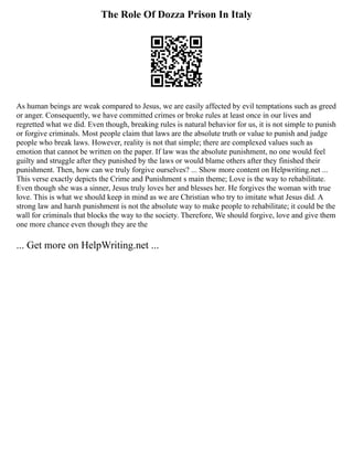 The Role Of Dozza Prison In Italy
As human beings are weak compared to Jesus, we are easily affected by evil temptations such as greed
or anger. Consequently, we have committed crimes or broke rules at least once in our lives and
regretted what we did. Even though, breaking rules is natural behavior for us, it is not simple to punish
or forgive criminals. Most people claim that laws are the absolute truth or value to punish and judge
people who break laws. However, reality is not that simple; there are complexed values such as
emotion that cannot be written on the paper. If law was the absolute punishment, no one would feel
guilty and struggle after they punished by the laws or would blame others after they finished their
punishment. Then, how can we truly forgive ourselves? ... Show more content on Helpwriting.net ...
This verse exactly depicts the Crime and Punishment s main theme; Love is the way to rehabilitate.
Even though she was a sinner, Jesus truly loves her and blesses her. He forgives the woman with true
love. This is what we should keep in mind as we are Christian who try to imitate what Jesus did. A
strong law and harsh punishment is not the absolute way to make people to rehabilitate; it could be the
wall for criminals that blocks the way to the society. Therefore, We should forgive, love and give them
one more chance even though they are the
... Get more on HelpWriting.net ...
 