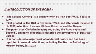 # INTRODUCTION OF THE POEM:-
● "The Second Coming" is a poem written by Irish poet W. B. Yeats in
1919.
● First printed in The Dial in November 1920, and afterwards included in
his 1921 collection of verses Michael Robartes and the Dancer.
● The poem uses Christian imagery regarding the Apocalypse and
Second Coming to allegorically describe the atmosphere of post-war
Europe.
● It is considered a major work of modernist poetry and has been
reprinted in several collections, including The Norton Anthology of
Modern Poetry.(Donoghue)
 