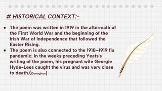 # HISTORICAL CONTEXT:-
● The poem was written in 1919 in the aftermath of
the First World War and the beginning of the
Irish War of Independence that followed the
Easter Rising.
● The poem is also connected to the 1918–1919 flu
pandemic: In the weeks preceding Yeats's
writing of the poem, his pregnant wife Georgie
Hyde-Lees caught the virus and was very close
to death.(Donoghue)
 
