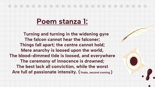 Poem stanza 1:
Turning and turning in the widening gyre
The falcon cannot hear the falconer;
Things fall apart; the centre cannot hold;
Mere anarchy is loosed upon the world,
The blood-dimmed tide is loosed, and everywhere
The ceremony of innocence is drowned;
The best lack all conviction, while the worst
Are full of passionate intensity. (Yeats, second coming )
 