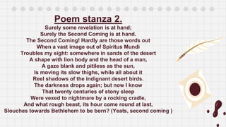 Poem stanza 2.
Surely some revelation is at hand;
Surely the Second Coming is at hand.
The Second Coming! Hardly are those words out
When a vast image out of Spiritus Mundi
Troubles my sight: somewhere in sands of the desert
A shape with lion body and the head of a man,
A gaze blank and pitiless as the sun,
Is moving its slow thighs, while all about it
Reel shadows of the indignant desert birds.
The darkness drops again; but now I know
That twenty centuries of stony sleep
Were vexed to nightmare by a rocking cradle,
And what rough beast, its hour come round at last,
Slouches towards Bethlehem to be born? (Yeats, second coming )
 