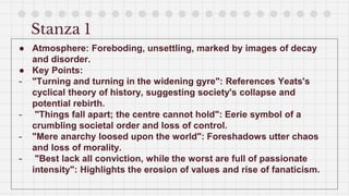 Stanza 1
● Atmosphere: Foreboding, unsettling, marked by images of decay
and disorder.
● Key Points:
- "Turning and turning in the widening gyre": References Yeats's
cyclical theory of history, suggesting society's collapse and
potential rebirth.
- "Things fall apart; the centre cannot hold": Eerie symbol of a
crumbling societal order and loss of control.
- "Mere anarchy loosed upon the world": Foreshadows utter chaos
and loss of morality.
- "Best lack all conviction, while the worst are full of passionate
intensity": Highlights the erosion of values and rise of fanaticism.
 