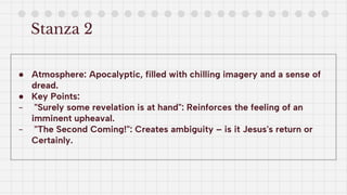 Stanza 2
● Atmosphere: Apocalyptic, filled with chilling imagery and a sense of
dread.
● Key Points:
- "Surely some revelation is at hand": Reinforces the feeling of an
imminent upheaval.
- "The Second Coming!": Creates ambiguity – is it Jesus's return or
Certainly.
 