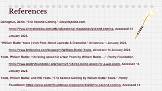 References
Donoghue, Denis. “The Second Coming.” Encyclopedia.com,
https://www.encyclopedia.com/arts/educational-magazines/second-coming. Accessed 14
January 2024.
“William Butler Yeats | Irish Poet, Nobel Laureate & Dramatist.” Britannica, 1 January 2024,
https://www.britannica.com/biography/William-Butler-Yeats. Accessed 14 January 2024.
Yeats, William Butler. “On being asked for a War Poem by William Butler….” Poetry Foundation,
https://www.poetryfoundation.org/poems/57313/on-being-asked-for-a-war-poem. Accessed 14
January 2024.
Yeats, William Butler, and WB Yeats. “The Second Coming by William Butler Yeats.” Poetry
Foundation, https://www.poetryfoundation.org/poems/43290/the-second-coming. Accessed 14
 