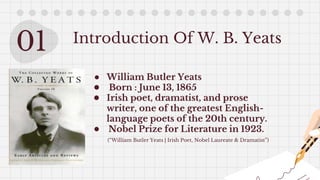 01 Introduction Of W. B. Yeats
● William Butler Yeats
● Born : June 13, 1865
● Irish poet, dramatist, and prose
writer, one of the greatest English-
language poets of the 20th century.
● Nobel Prize for Literature in 1923.
(“William Butler Yeats | Irish Poet, Nobel Laureate & Dramatist”)
 