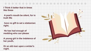 I Think it better that in times
like these
A poet's mouth be silent, for in
truth We
have no gift to set a statesman
right;
He has had enough of
medding who can please
A young girl in the indolence of
her youth,
Or an old man upon a winter's
night.
 