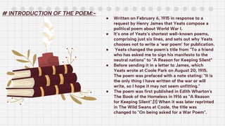 ● Written on February 6, 1915 in response to a
request by Henry James that Yeats compose a
political poem about World War I.
● It’s one of Yeats’s shortest well-known poems,
comprising just six lines, and sets out why Yeats
chooses not to write a ‘war poem’ for publication.
● Yeats changed the poem's title from "To a friend
who has asked me to sign his manifesto to the
neutral nations" to "A Reason for Keeping Silent”
● Before sending it in a letter to James, which
Yeats wrote at Coole Park on August 20, 1915.
The poem was prefaced with a note stating: "It is
the only thing I have written of the war or will
write, so I hope it may not seem unfitting."
● The poem was first published in Edith Wharton's
The Book of the Homeless in 1916 as "A Reason
for Keeping Silent".[1] When it was later reprinted
in The Wild Swans at Coole, the title was
changed to "On being asked for a War Poem".
# INTRODUCTION OF THE POEM:-
 