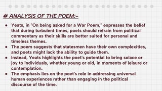 # ANALYSIS OF THE POEM:-
● Yeats, in "On being asked for a War Poem," expresses the belief
that during turbulent times, poets should refrain from political
commentary as their skills are better suited for personal and
timeless themes.
● The poem suggests that statesmen have their own complexities,
and poets might lack the ability to guide them.
● Instead, Yeats highlights the poet's potential to bring solace or
joy to individuals, whether young or old, in moments of leisure or
contemplation.
● The emphasis lies on the poet's role in addressing universal
human experiences rather than engaging in the political
discourse of the time.
 