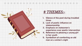 # THEMES:-
1. Silence of the poet during troubled
times
2. Lack of poetic influence on
statesmanship
3. Emphasis on statesmen's
experience over poetic intervention
4. Reference to pleasing a young girl
in her youth
5. Symbolism of comforting an old
man on a winter's night
 