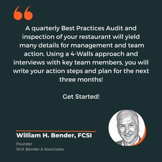 A quarterly Best Practices Audit and
inspection of your restaurant will yield
many details for management and team
action. Using a 4-Walls approach and
interviews with key team members, you will
write your action steps and plan for the next
three months!
Get Started!
William H. Bender, FCSI
Founder
W.H. Bender & Associates
 