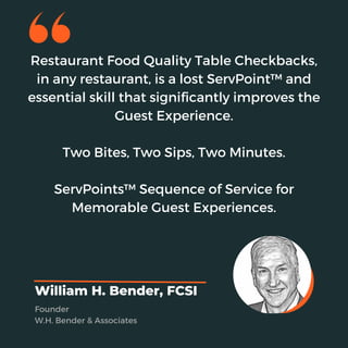 Restaurant Food Quality Table Checkbacks,
in any restaurant, is a lost ServPoint™ and
essential skill that significantly improves the
Guest Experience.
Two Bites, Two Sips, Two Minutes.
ServPoints™ Sequence of Service for
Memorable Guest Experiences.
William H. Bender, FCSI
Founder
W.H. Bender & Associates
 