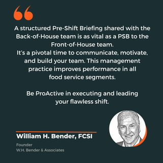 A structured Pre-Shift Briefing shared with the
Back-of-House team is as vital as a PSB to the
Front-of-House team.
It’s a pivotal time to communicate, motivate,
and build your team. This management
practice improves performance in all
food service segments.
Be ProActive in executing and leading
your flawless shift.
William H. Bender, FCSI
Founder
W.H. Bender & Associates
 