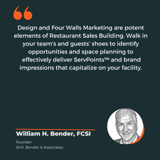 Design and Four Walls Marketing are potent
elements of Restaurant Sales Building. Walk in
your team’s and guests’ shoes to identify
opportunities and space planning to
effectively deliver ServPoints™ and brand
impressions that capitalize on your facility.
William H. Bender, FCSI
Founder
W.H. Bender & Associates
 