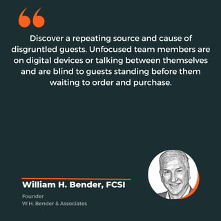 Discover a repeating source and cause of
disgruntled guests. Unfocused team members are
on digital devices or talking between themselves
and are blind to guests standing before them
waiting to order and purchase.
William H. Bender, FCSI
Founder
W.H. Bender & Associates
 