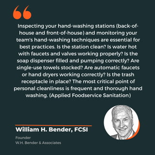 Inspecting your hand-washing stations (back-of-
house and front-of-house) and monitoring your
team's hand-washing techniques are essential for
best practices. Is the station clean? Is water hot
with faucets and valves working properly? Is the
soap dispenser filled and pumping correctly? Are
single-use towels stocked? Are automatic faucets
or hand dryers working correctly? Is the trash
receptacle in place? The most critical point of
personal cleanliness is frequent and thorough hand
washing. (Applied Foodservice Sanitation)
William H. Bender, FCSI
Founder
W.H. Bender & Associates
 