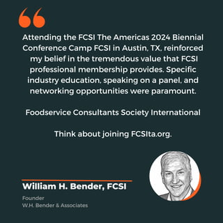 Attending the FCSI The Americas 2024 Biennial
Conference Camp FCSI in Austin, TX, reinforced
my belief in the tremendous value that FCSI
professional membership provides. Specific
industry education, speaking on a panel, and
networking opportunities were paramount.
Foodservice Consultants Society International
Think about joining FCSIta.org.
William H. Bender, FCSI
Founder
W.H. Bender & Associates
 