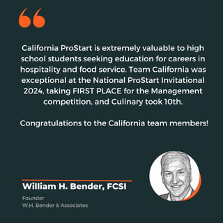 California ProStart is extremely valuable to high
school students seeking education for careers in
hospitality and food service. Team California was
exceptional at the National ProStart Invitational
2024, taking FIRST PLACE for the Management
competition, and Culinary took 10th.
Congratulations to the California team members!
William H. Bender, FCSI
Founder
W.H. Bender & Associates
 