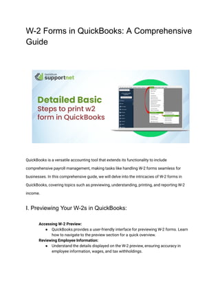 W-2 Forms in QuickBooks: A Comprehensive
Guide
QuickBooks is a versatile accounting tool that extends its functionality to include
comprehensive payroll management, making tasks like handling W-2 forms seamless for
businesses. In this comprehensive guide, we will delve into the intricacies of W-2 forms in
QuickBooks, covering topics such as previewing, understanding, printing, and reporting W-2
income.
I. Previewing Your W-2s in QuickBooks:
​ Accessing W-2 Preview:
● QuickBooks provides a user-friendly interface for previewing W-2 forms. Learn
how to navigate to the preview section for a quick overview.
​ Reviewing Employee Information:
● Understand the details displayed on the W-2 preview, ensuring accuracy in
employee information, wages, and tax withholdings.
 