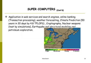 SUPER COMPUTERS   (Cont’d) Application in web services and search engines, online banking (Transaction processing), weather forecasting, Climate Prediction (50 years in 30 days by 4.8 TFLOPS) , Cryptography, Nuclear weapons (test by simulations), Earthquake and structural modeling and petroleum exploration. 