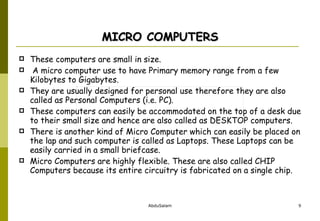 MICRO COMPUTERS These computers are small in size. A micro computer use to have Primary memory range from a few Kilobytes to Gigabytes.  They are usually designed for personal use therefore they are also called as Personal Computers (i.e. PC). These computers can easily be accommodated on the top of a desk due to their small size and hence are also called as DESKTOP computers.  There is another kind of Micro Computer which can easily be placed on the lap and such computer is called as Laptops. These Laptops can be easily carried in a small briefcase.  Micro Computers are highly flexible. These are also called CHIP Computers because its entire circuitry is fabricated on a single chip. 