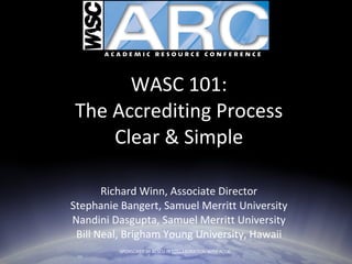 WASC 101: The Accrediting Process Clear & Simple Richard Winn, Associate Director Stephanie Bangert, Samuel Merritt University Nandini Dasgupta, Samuel Merritt University Bill Neal, Brigham Young University, Hawaii SPONSORED BY ACSCU IN COLLABORATION WITH ACCJC  