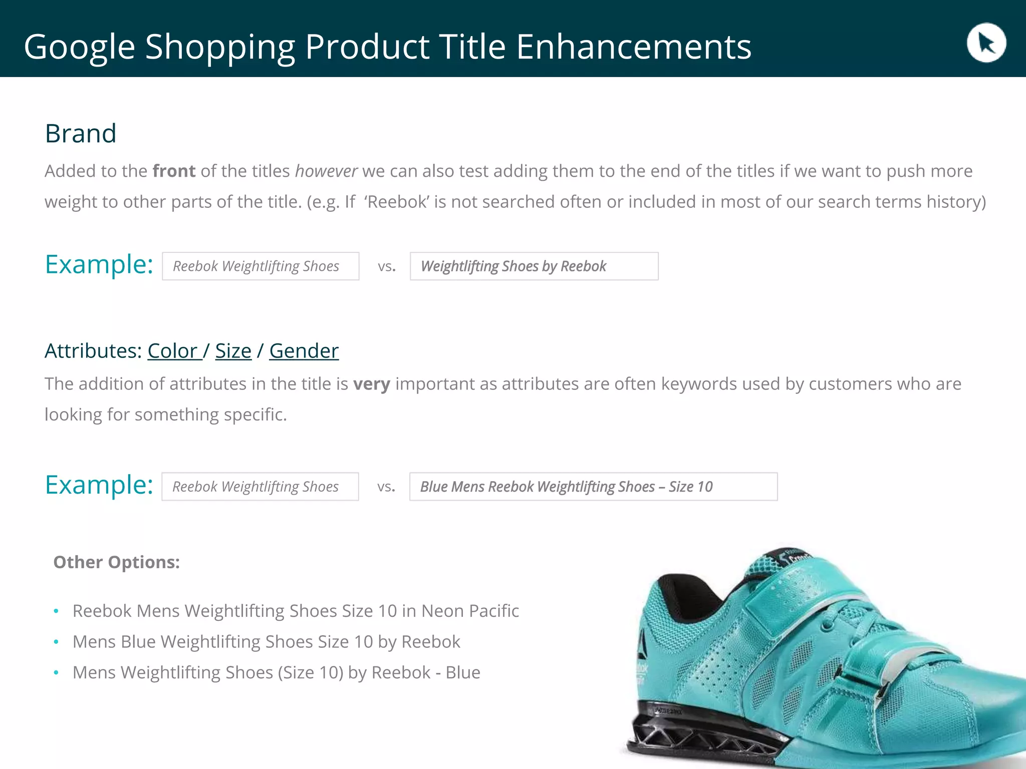Google Shopping Product Title Enhancements
Brand
Added to the front of the titles however we can also test adding them to the end of the titles if we want to push more
weight to other parts of the title. (e.g. If ‘Reebok’ is not searched often or included in most of our search terms history)
Example:
Attributes: Color / Size / Gender
The addition of attributes in the title is very important as attributes are often keywords used by customers who are
looking for something specific.
Example:
Other Options:
• Reebok Mens Weightlifting Shoes Size 10 in Neon Pacific
• Mens Blue Weightlifting Shoes Size 10 by Reebok
• Mens Weightlifting Shoes (Size 10) by Reebok - Blue
Reebok Weightlifting Shoes Blue Mens Reebok Weightlifting Shoes – Size 10vs.
Reebok Weightlifting Shoes Weightlifting Shoes by Reebokvs.
 