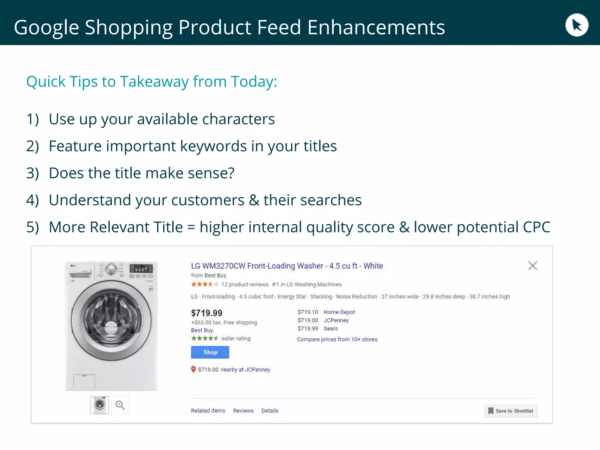 Quick Tips to Takeaway from Today:
1) Use up your available characters
2) Feature important keywords in your titles
3) Does the title make sense?
4) Understand your customers & their searches
5) More Relevant Title = higher internal quality score & lower potential CPC
Google Shopping Product Feed Enhancements
 
