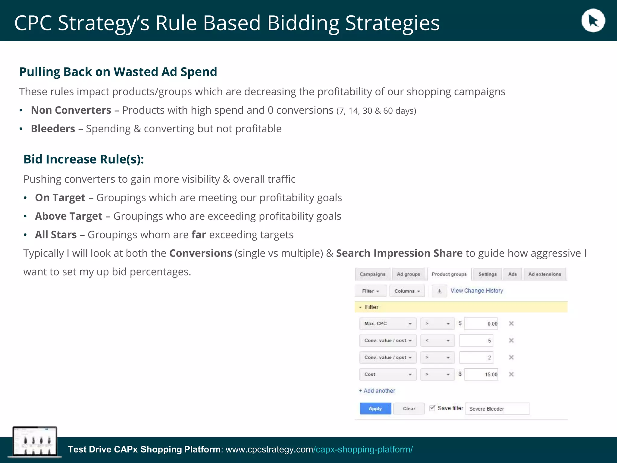 Test Drive CAPx Shopping Platform: www.cpcstrategy.com/capx-shopping-platform/
Pulling Back on Wasted Ad Spend
These rules impact products/groups which are decreasing the profitability of our shopping campaigns
• Non Converters – Products with high spend and 0 conversions (7, 14, 30 & 60 days)
• Bleeders – Spending & converting but not profitable
Bid Increase Rule(s):
Pushing converters to gain more visibility & overall traffic
• On Target – Groupings which are meeting our profitability goals
• Above Target – Groupings who are exceeding profitability goals
• All Stars – Groupings whom are far exceeding targets
Typically I will look at both the Conversions (single vs multiple) & Search Impression Share to guide how aggressive I
want to set my up bid percentages.
CPC Strategy’s Rule Based Bidding Strategies
 