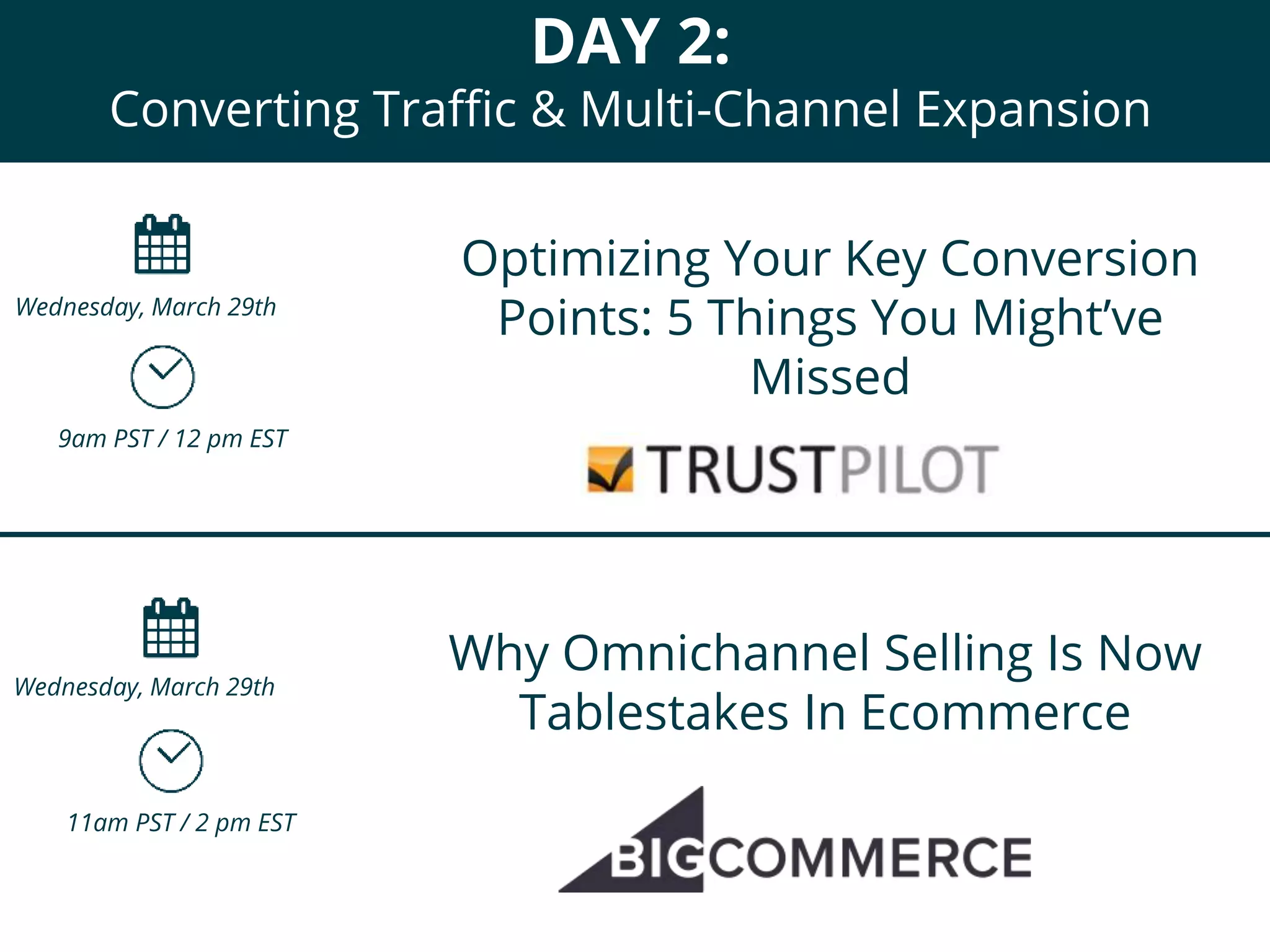 DAY 2:
Converting Traffic & Multi-Channel Expansion
Optimizing Your Key Conversion
Points: 5 Things You Might’ve
Missed
9am PST / 12 pm EST
Wednesday, March 29th
Why Omnichannel Selling Is Now
Tablestakes In Ecommerce
11am PST / 2 pm EST
Wednesday, March 29th
 