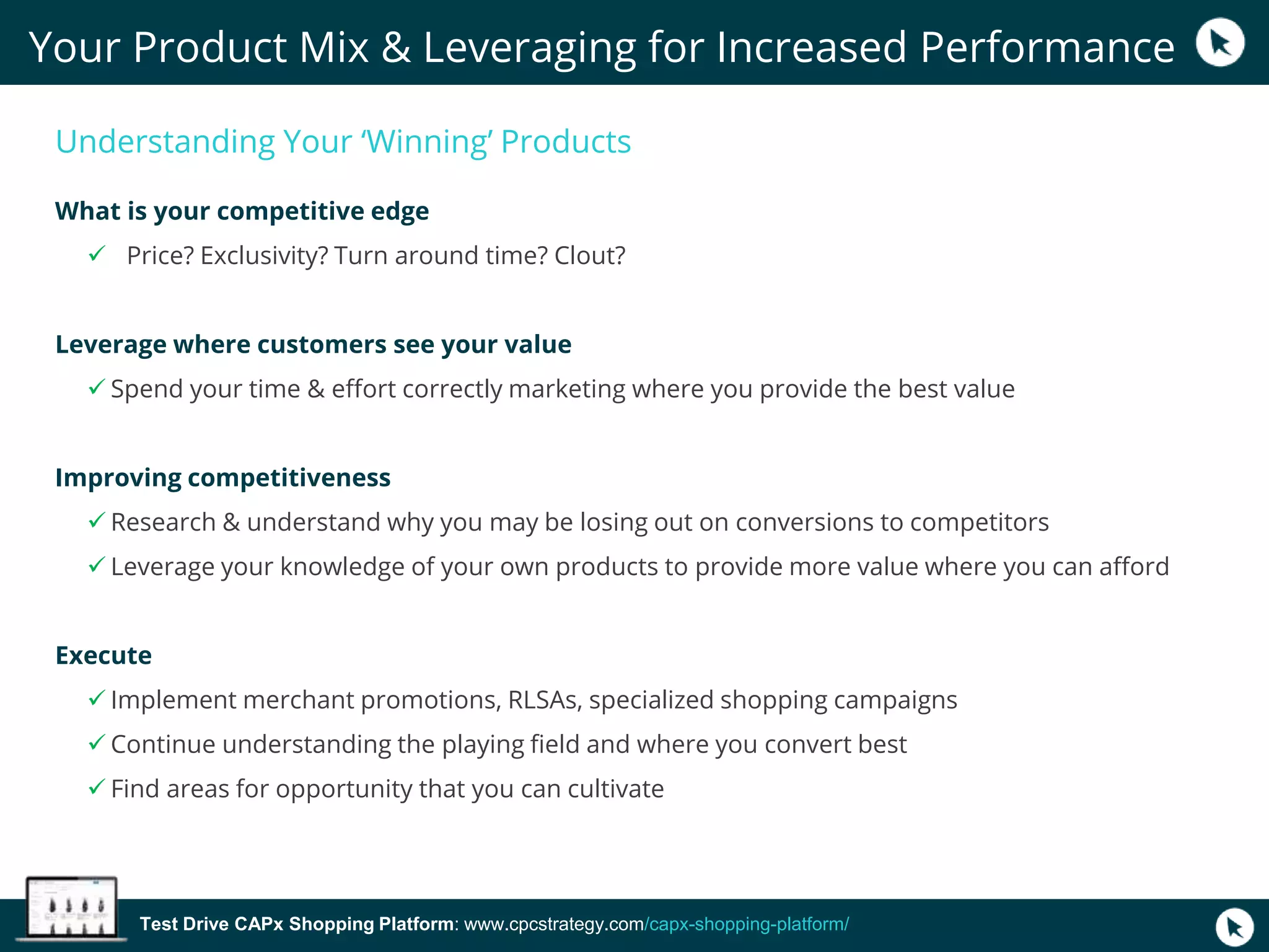 Test Drive CAPx Shopping Platform: www.cpcstrategy.com/capx-shopping-platform/
Understanding Your ‘Winning’ Products
What is your competitive edge
 Price? Exclusivity? Turn around time? Clout?
Leverage where customers see your value
 Spend your time & effort correctly marketing where you provide the best value
Improving competitiveness
 Research & understand why you may be losing out on conversions to competitors
 Leverage your knowledge of your own products to provide more value where you can afford
Execute
 Implement merchant promotions, RLSAs, specialized shopping campaigns
 Continue understanding the playing field and where you convert best
 Find areas for opportunity that you can cultivate
Your Product Mix & Leveraging for Increased Performance
 