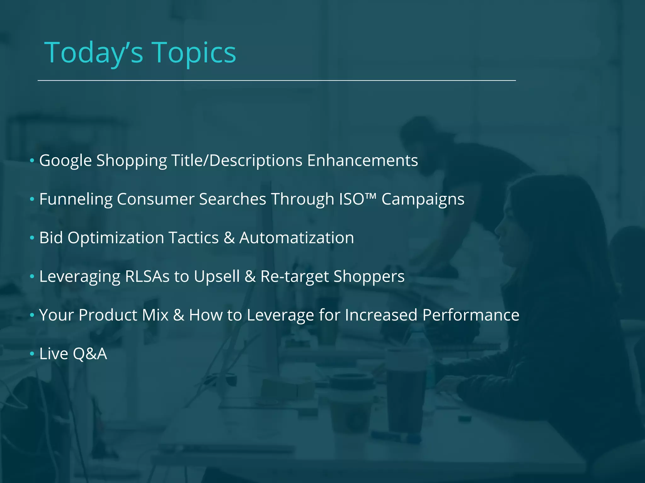 Today’s Topics
• Google Shopping Title/Descriptions Enhancements
• Funneling Consumer Searches Through ISO™ Campaigns
• Bid Optimization Tactics & Automatization
• Leveraging RLSAs to Upsell & Re-target Shoppers
• Your Product Mix & How to Leverage for Increased Performance
• Live Q&A
 