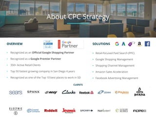 OVERVIEW
• Recognized as an Official Google Shopping Partner
• Recognized as a Google Premier Partner
• 350+ Active Retail Clients
• Top 50 fastest growing company in San Diego 4 years
• Recognized as one of the Top 10 best places to work in SD
CLIENTS
SOLUTIONS
• Retail-focused Paid Search (PPC)
• Google Shopping Management
• Shopping Channel Management
• Amazon Sales Acceleration
• Facebook Advertising Management
About CPC Strategy
 