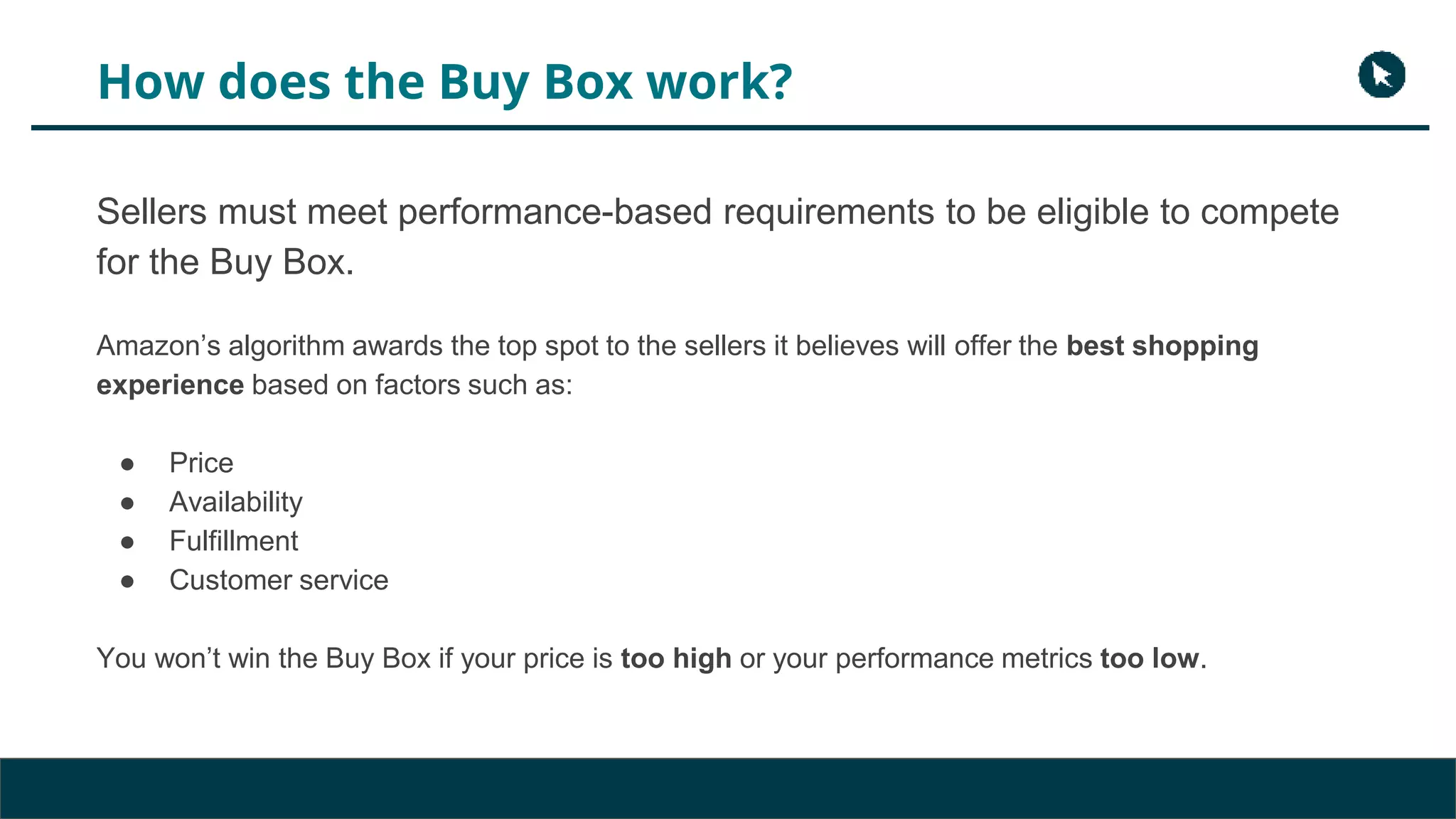 How does the Buy Box work?
Sellers must meet performance-based requirements to be eligible to compete
for the Buy Box.
Amazon’s algorithm awards the top spot to the sellers it believes will offer the best shopping
experience based on factors such as:
● Price
● Availability
● Fulfillment
● Customer service
You won’t win the Buy Box if your price is too high or your performance metrics too low.
 