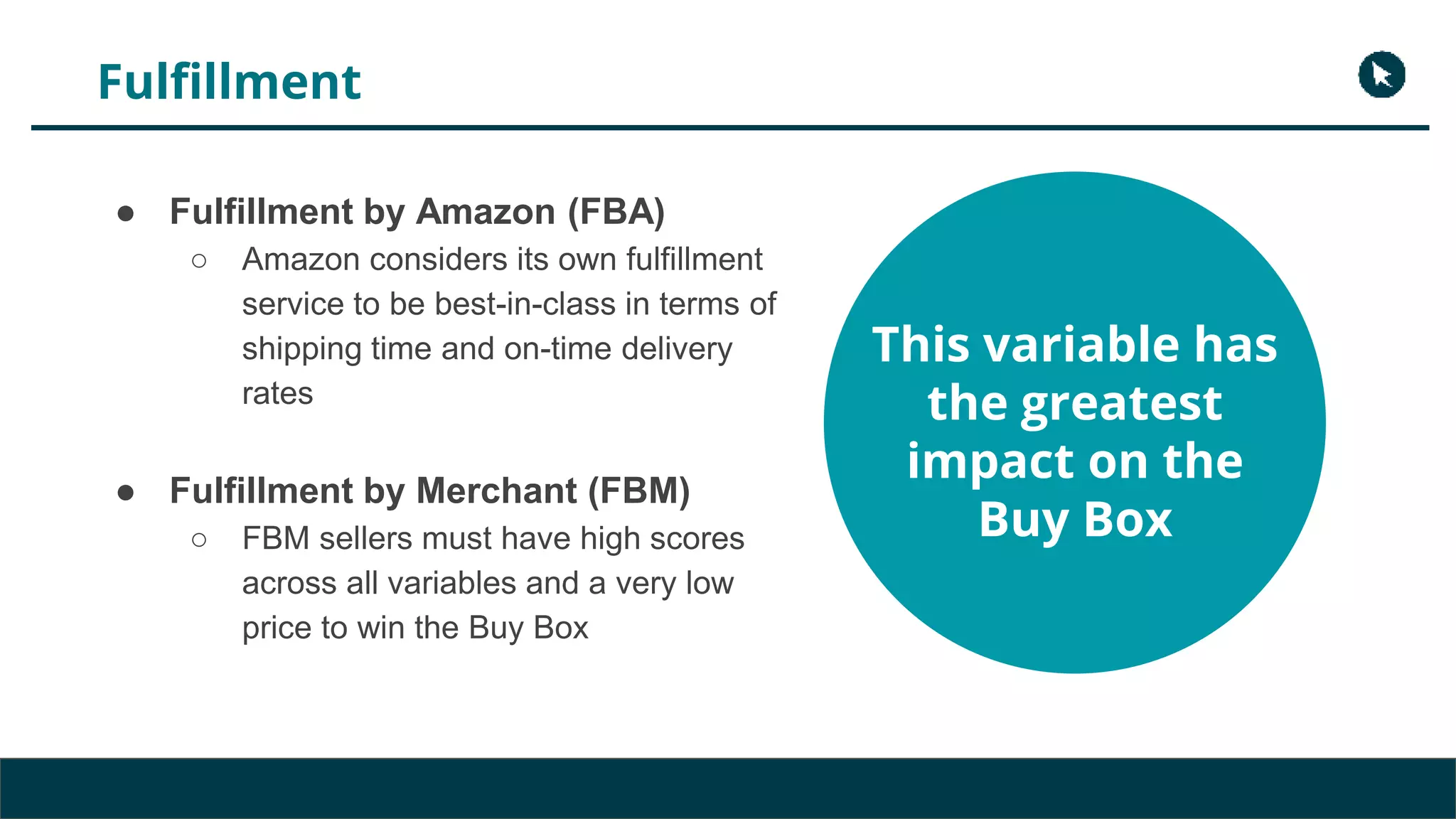 Fulfillment
● Fulfillment by Amazon (FBA)
○ Amazon considers its own fulfillment
service to be best-in-class in terms of
shipping time and on-time delivery
rates
● Fulfillment by Merchant (FBM)
○ FBM sellers must have high scores
across all variables and a very low
price to win the Buy Box
This variable has
the greatest
impact on the
Buy Box
 