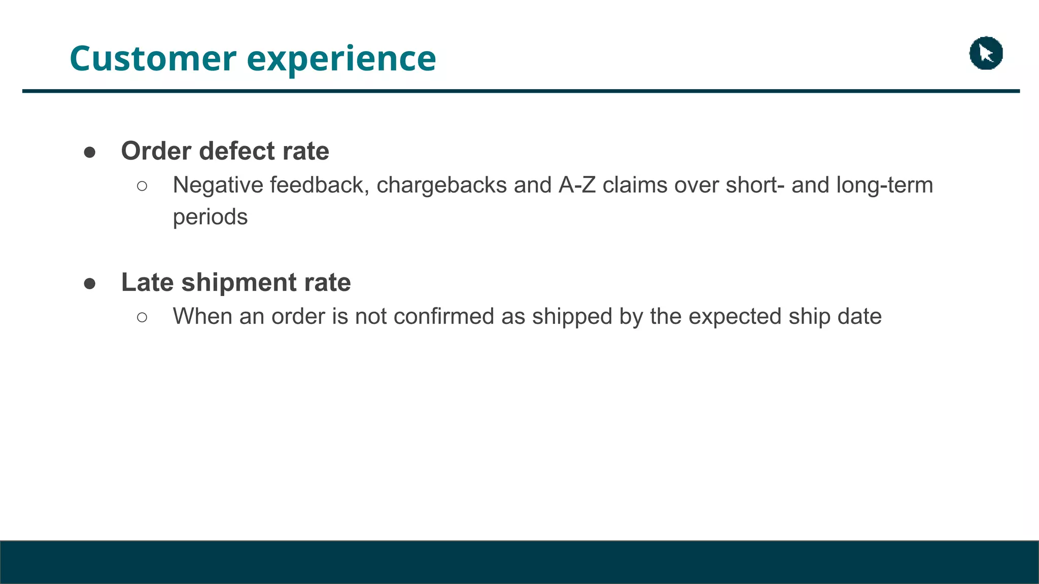 Customer experience
● Order defect rate
○ Negative feedback, chargebacks and A-Z claims over short- and long-term
periods
● Late shipment rate
○ When an order is not confirmed as shipped by the expected ship date
 