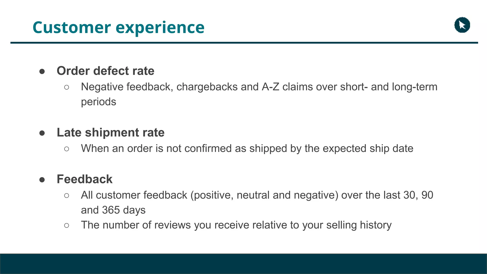 Customer experience
● Order defect rate
○ Negative feedback, chargebacks and A-Z claims over short- and long-term
periods
● Late shipment rate
○ When an order is not confirmed as shipped by the expected ship date
● Feedback
○ All customer feedback (positive, neutral and negative) over the last 30, 90
and 365 days
○ The number of reviews you receive relative to your selling history
 