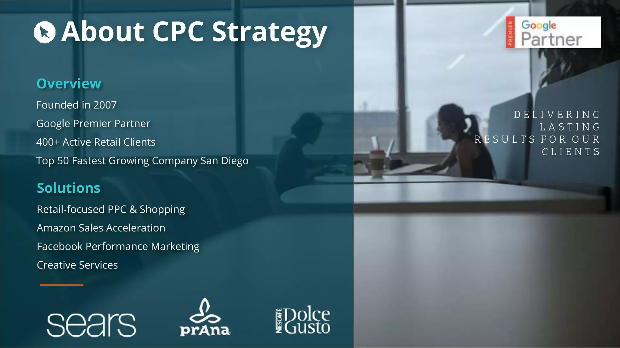 Overview
Founded in 2007
Google Premier Partner
400+ Active Retail Clients
Top 50 Fastest Growing Company San Diego
D E L I V E R I N G
L A S T I N G
R E S U L T S F O R O U R
C L I E N T S
Solutions
Retail-focused PPC & Shopping
Amazon Sales Acceleration
Facebook Performance Marketing
Creative Services
About CPC Strategy
 
