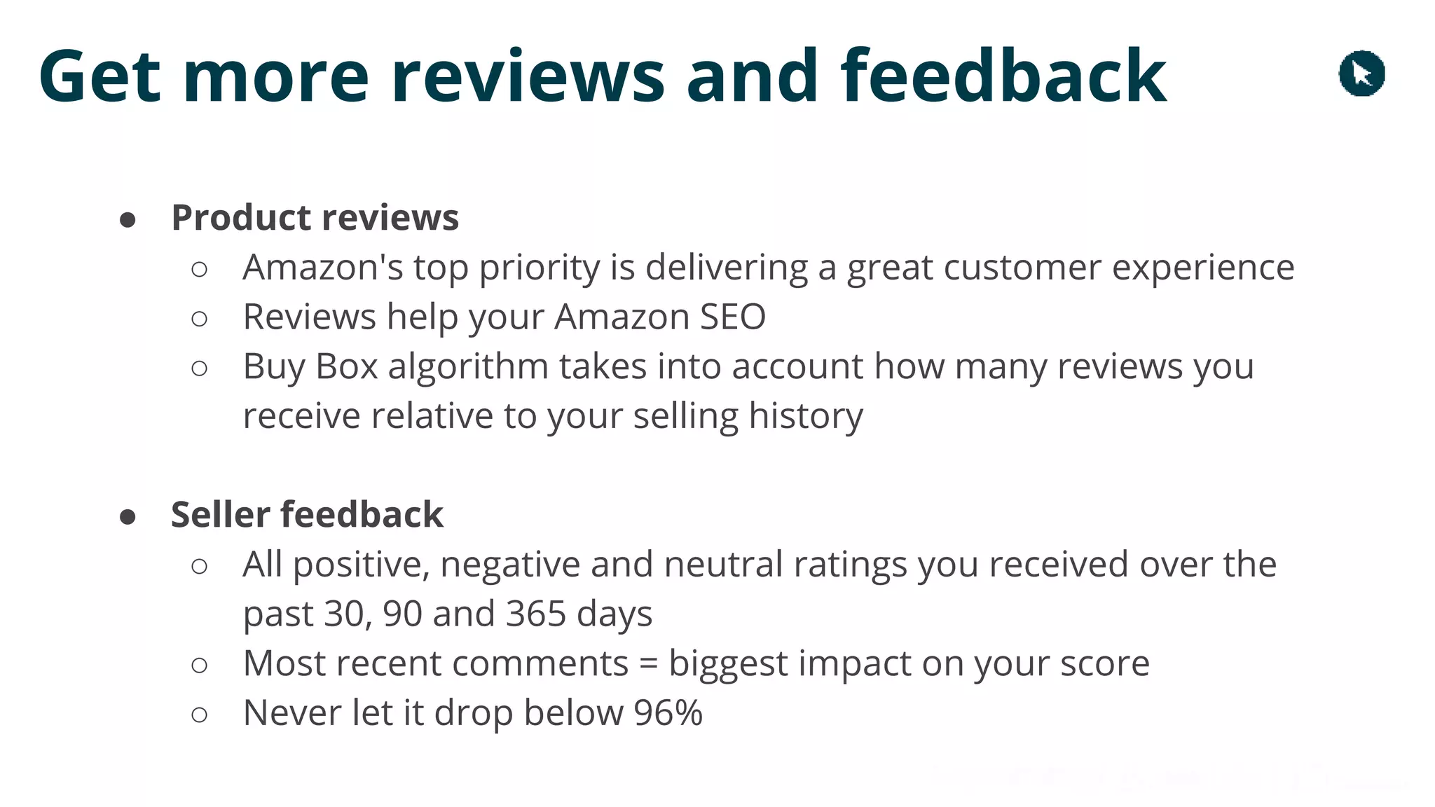 Copyright 2017 - Q4 Amazon Virtual Summit
Get more reviews and feedback
● Product reviews
○ Amazon's top priority is delivering a great customer experience
○ Reviews help your Amazon SEO
○ Buy Box algorithm takes into account how many reviews you
receive relative to your selling history
● Seller feedback
○ All positive, negative and neutral ratings you received over the
past 30, 90 and 365 days
○ Most recent comments = biggest impact on your score
○ Never let it drop below 96%
 